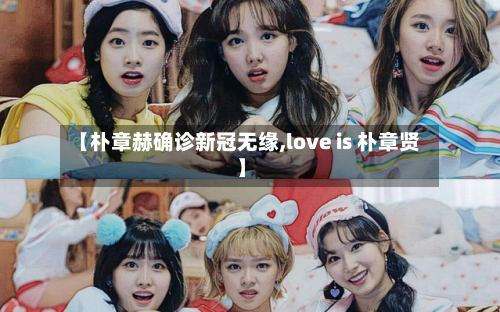 【朴章赫确诊新冠无缘,love is 朴章贤】