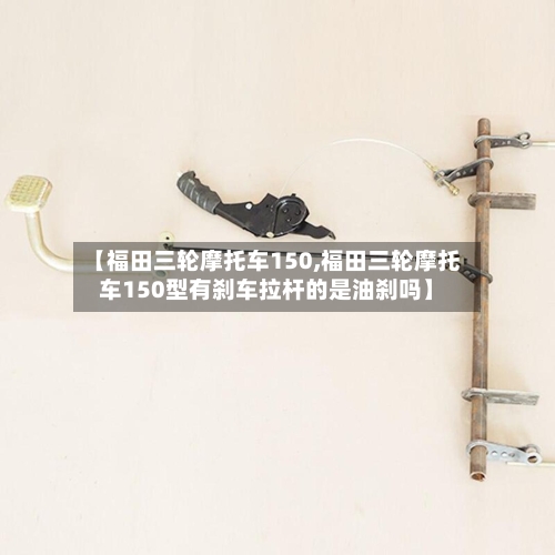 【福田三轮摩托车150,福田三轮摩托车150型有刹车拉杆的是油刹吗】